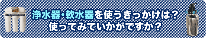 １）浄水器・軟水器を使うきっかけは？使ってみていかがですか？
